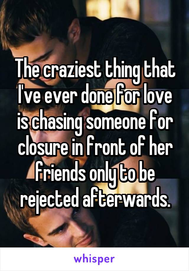 The craziest thing that I've ever done for love is chasing someone for closure in front of her friends only to be rejected afterwards.