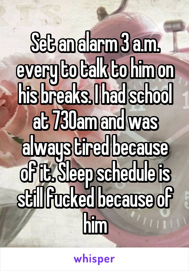 Set an alarm 3 a.m. every to talk to him on his breaks. I had school at 730am and was always tired because of it. Sleep schedule is still fucked because of him