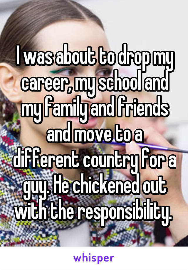 I was about to drop my career, my school and my family and friends and move to a different country for a guy. He chickened out with the responsibility. 