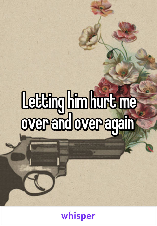 Letting him hurt me over and over again 