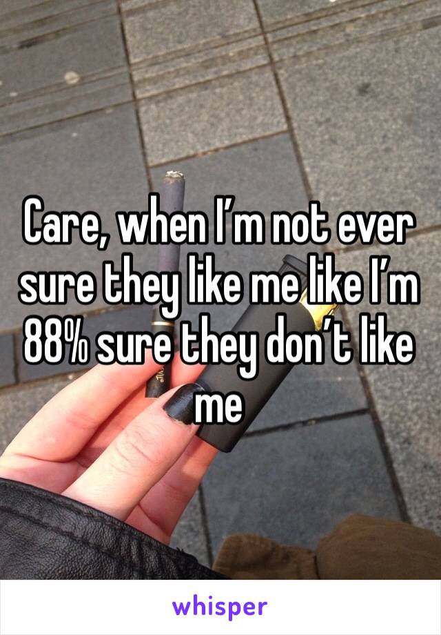 Care, when I’m not ever sure they like me like I’m 88% sure they don’t like me 