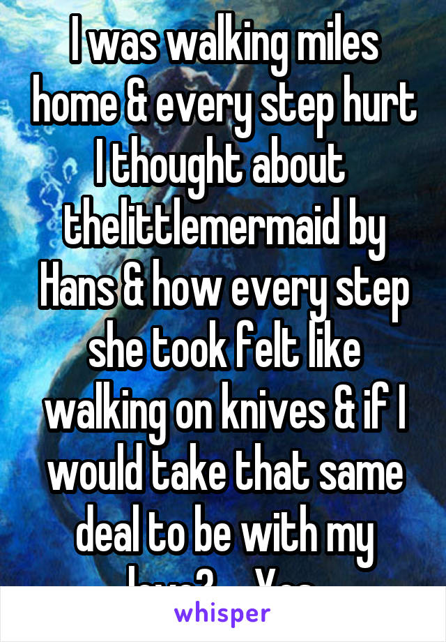 I was walking miles home & every step hurt I thought about  thelittlemermaid by Hans & how every step she took felt like walking on knives & if I would take that same deal to be with my love?...  Yes.