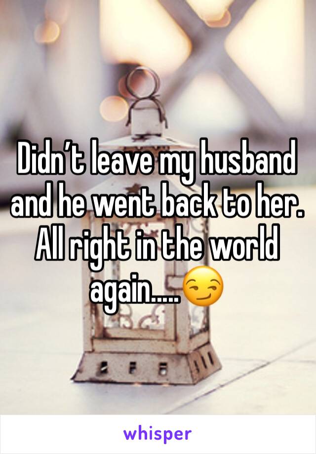 Didn’t leave my husband and he went back to her. All right in the world again.....😏