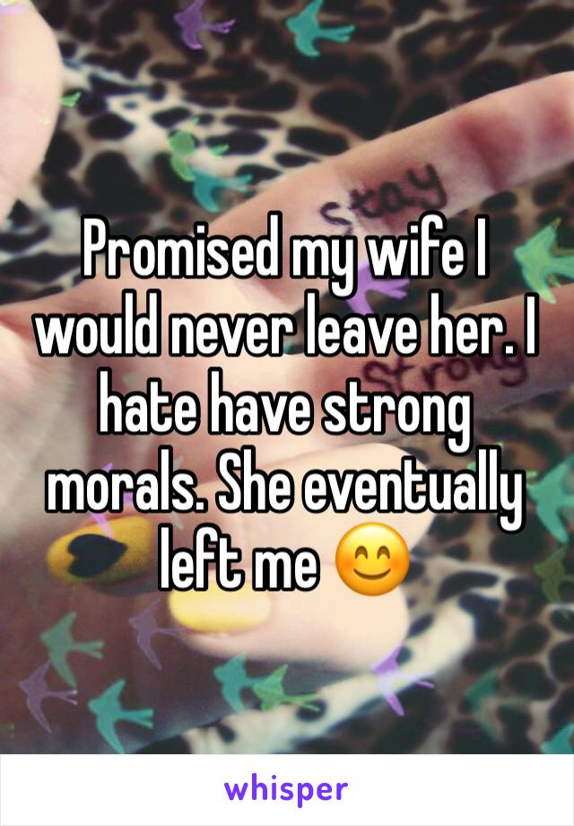 Promised my wife I would never leave her. I hate have strong morals. She eventually left me 😊