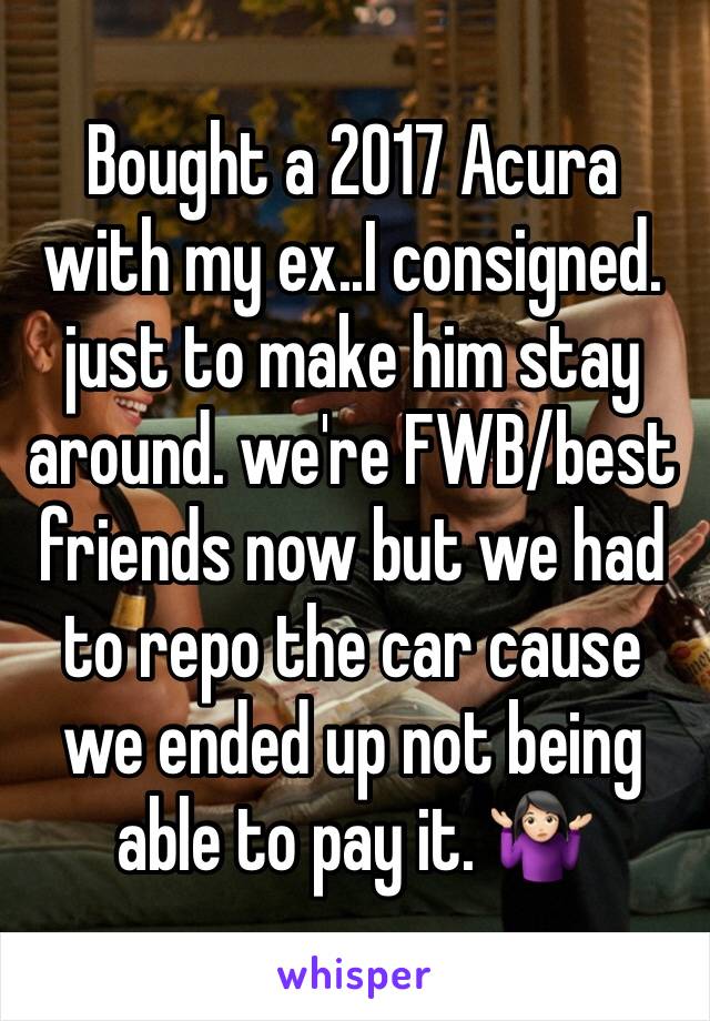 Bought a 2017 Acura with my ex..I consigned. just to make him stay around. we're FWB/best friends now but we had to repo the car cause we ended up not being able to pay it. 🤷🏻‍♀️