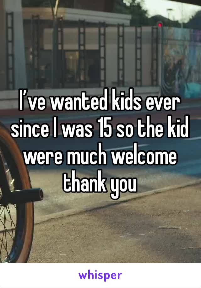 I’ve wanted kids ever since I was 15 so the kid were much welcome thank you