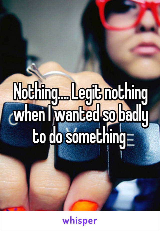 Nothing.... Legit nothing when I wanted so badly to do something 