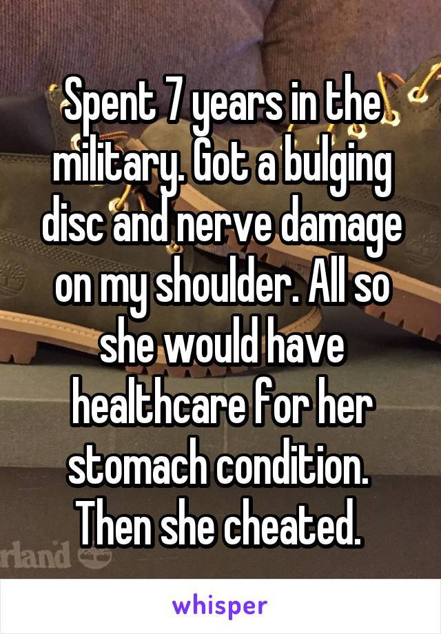 Spent 7 years in the military. Got a bulging disc and nerve damage on my shoulder. All so she would have healthcare for her stomach condition.  Then she cheated. 