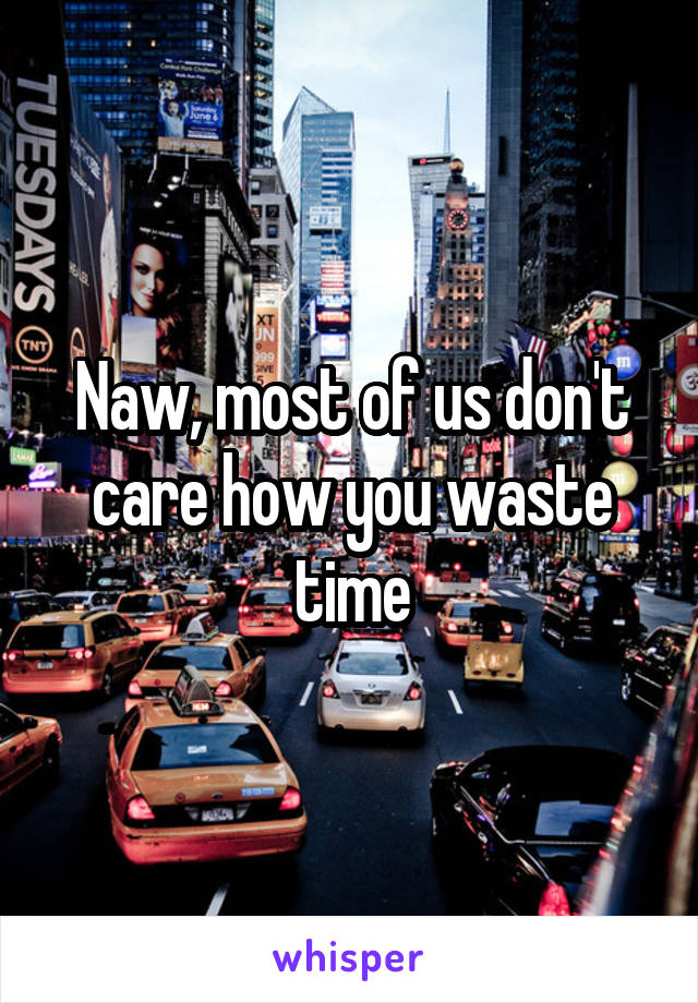 Naw, most of us don't care how you waste time