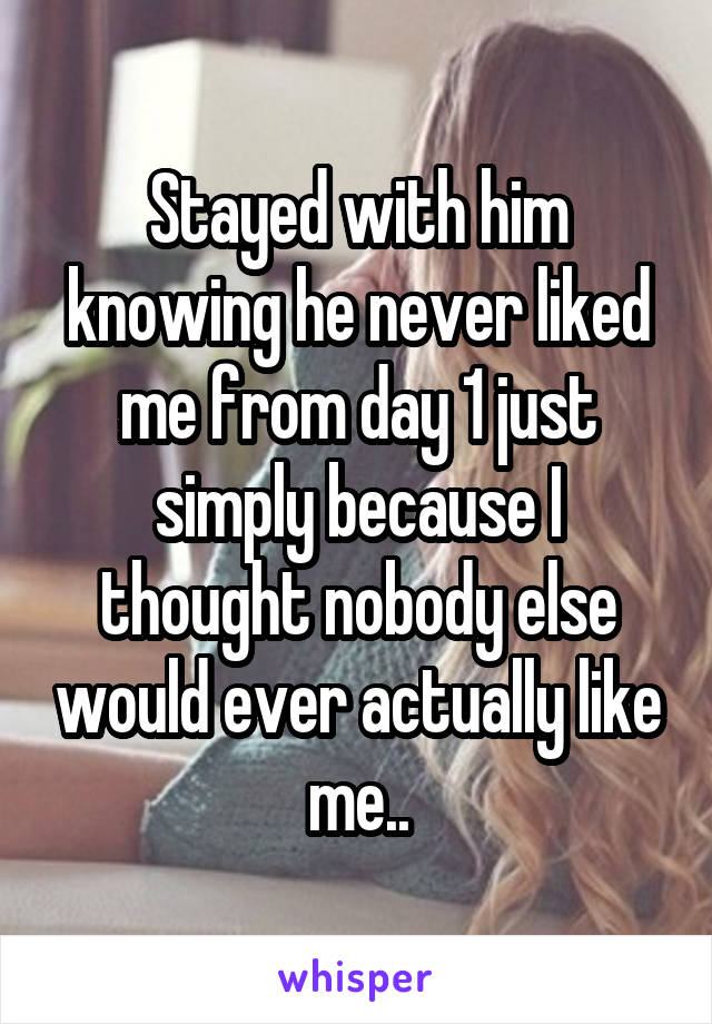 Stayed with him knowing he never liked me from day 1 just simply because I thought nobody else would ever actually like me..