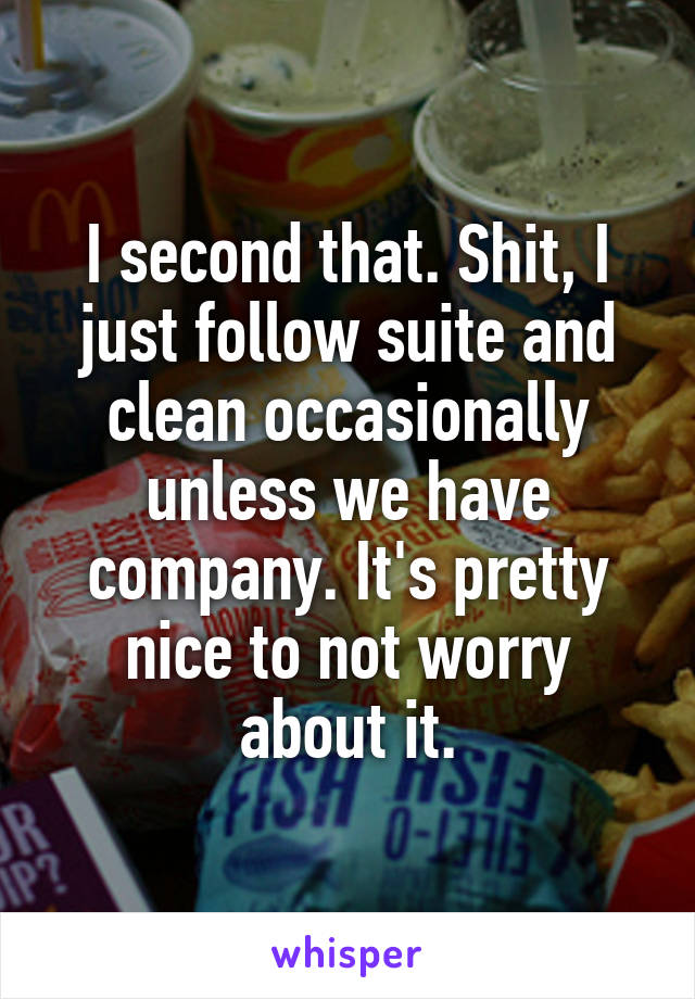 I second that. Shit, I just follow suite and clean occasionally unless we have company. It's pretty nice to not worry about it.