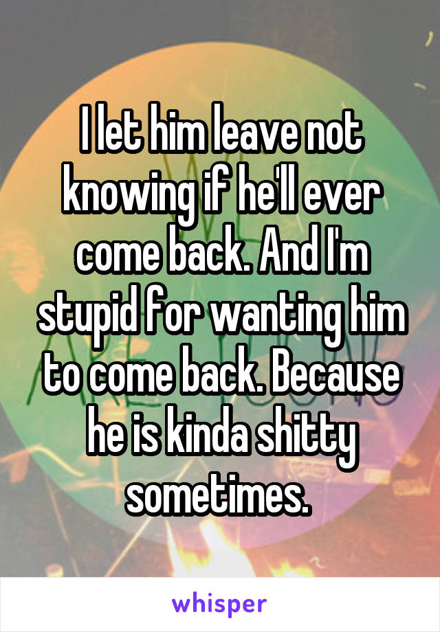 I let him leave not knowing if he'll ever come back. And I'm stupid for wanting him to come back. Because he is kinda shitty sometimes. 