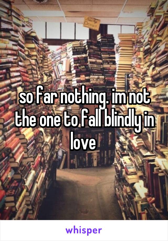 so far nothing. im not the one to fall blindly in love 