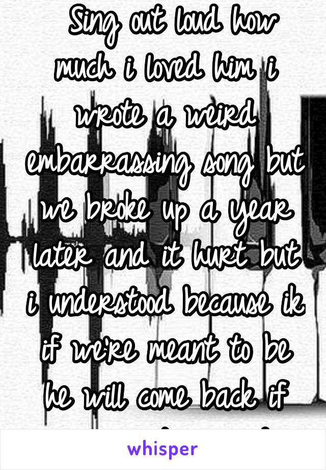  Sing out loud how much i loved him i wrote a weird embarrassing song but we broke up a year later and it hurt but i understood because ik if we're meant to be he will come back if we're not im good