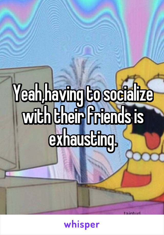Yeah,having to socialize with their friends is exhausting.