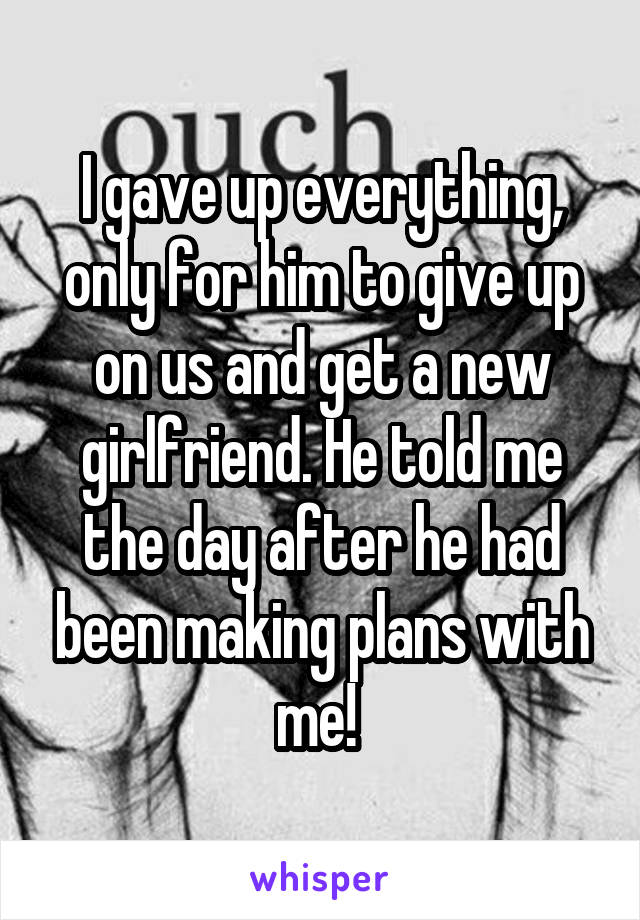 I gave up everything, only for him to give up on us and get a new girlfriend. He told me the day after he had been making plans with me! 