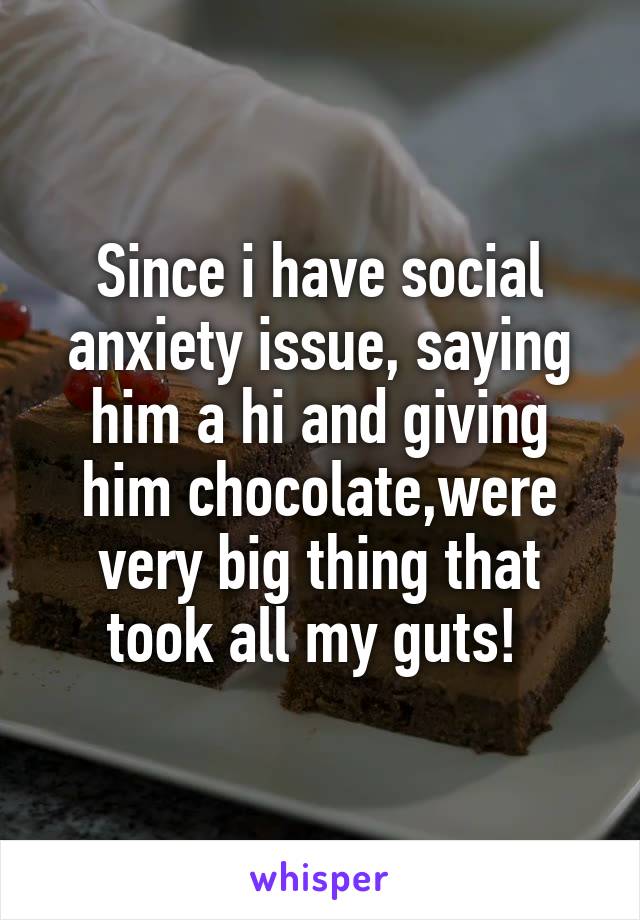 Since i have social anxiety issue, saying him a hi and giving him chocolate,were very big thing that took all my guts! 