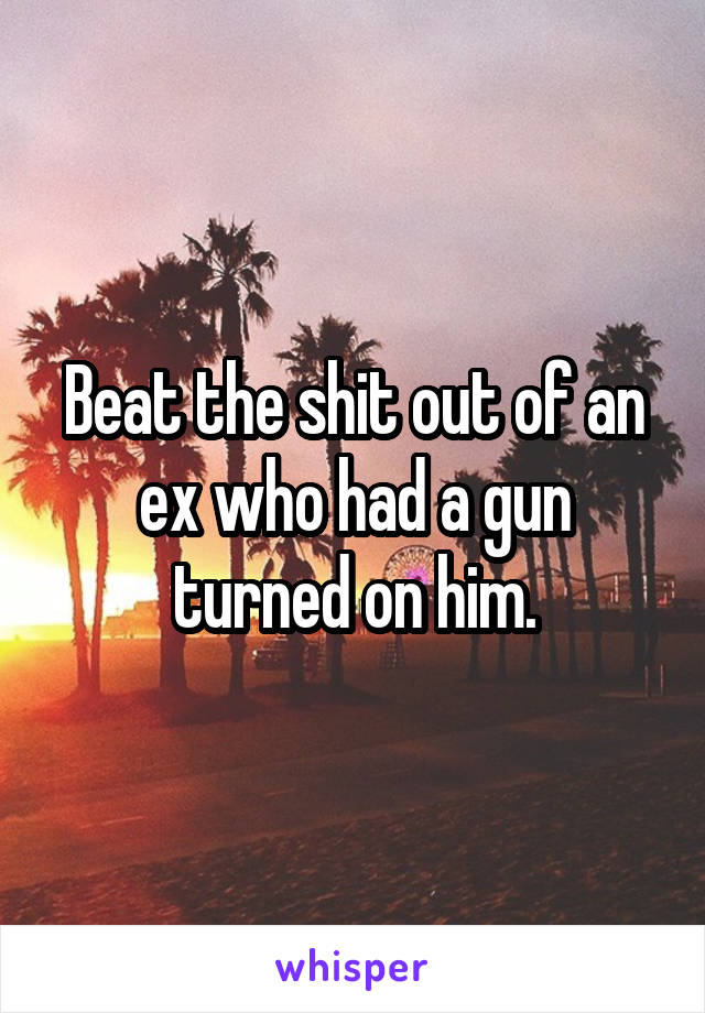 Beat the shit out of an ex who had a gun turned on him.