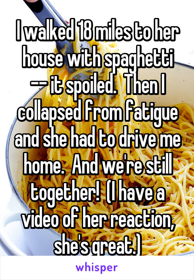 I walked 18 miles to her house with spaghetti -- it spoiled.  Then I collapsed from fatigue and she had to drive me home.  And we're still together!  (I have a video of her reaction, she's great.)