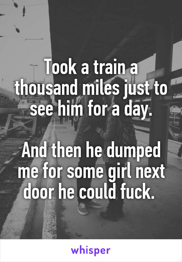 Took a train a thousand miles just to see him for a day.

And then he dumped me for some girl next door he could fuck. 