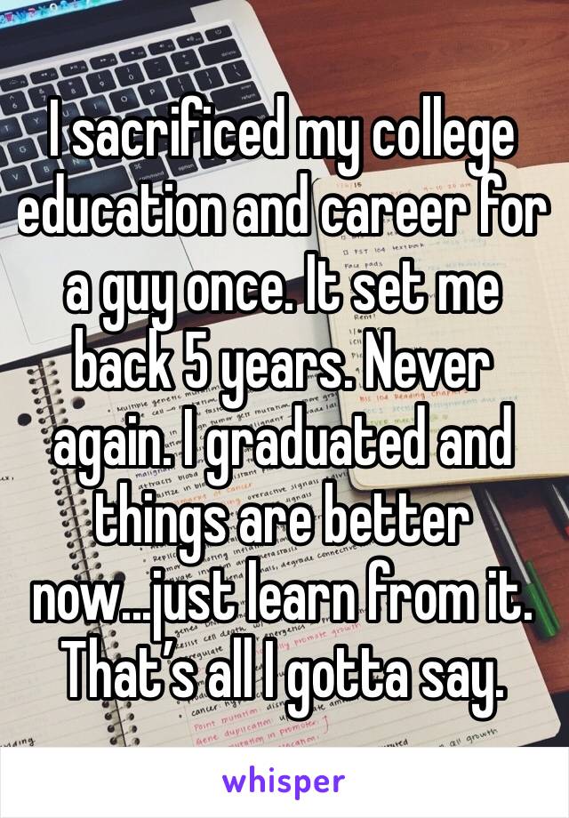 I sacrificed my college education and career for a guy once. It set me back 5 years. Never again. I graduated and things are better now...just learn from it. That’s all I gotta say. 