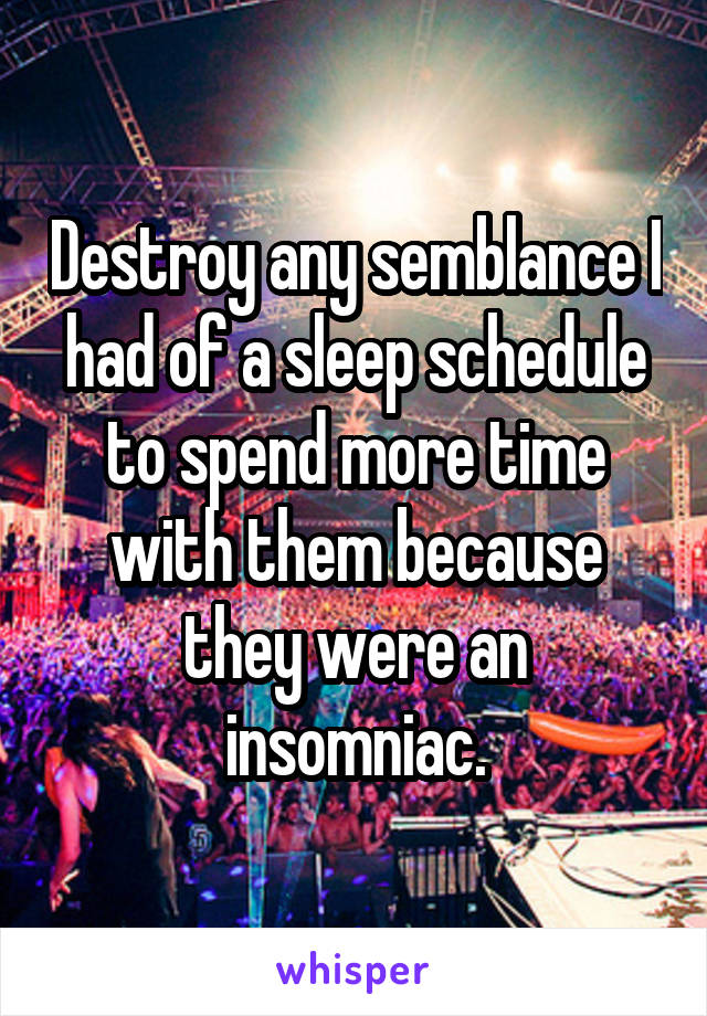 Destroy any semblance I had of a sleep schedule to spend more time with them because they were an insomniac.