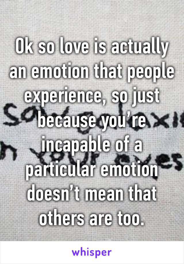 Ok so love is actually an emotion that people experience, so just because you’re incapable of a particular emotion doesn’t mean that others are too.