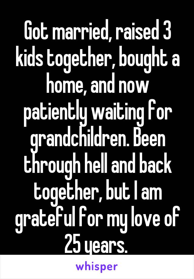 Got married, raised 3 kids together, bought a home, and now patiently waiting for grandchildren. Been through hell and back together, but I am grateful for my love of 25 years. 