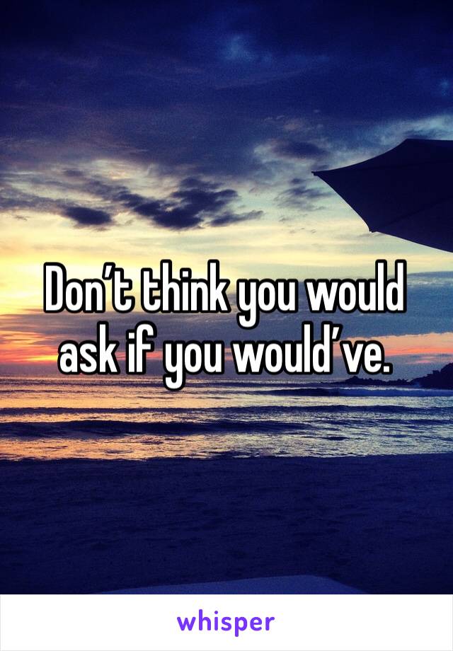 Don’t think you would ask if you would’ve. 