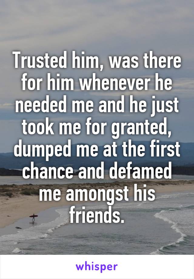 Trusted him, was there for him whenever he needed me and he just took me for granted, dumped me at the first chance and defamed me amongst his friends.