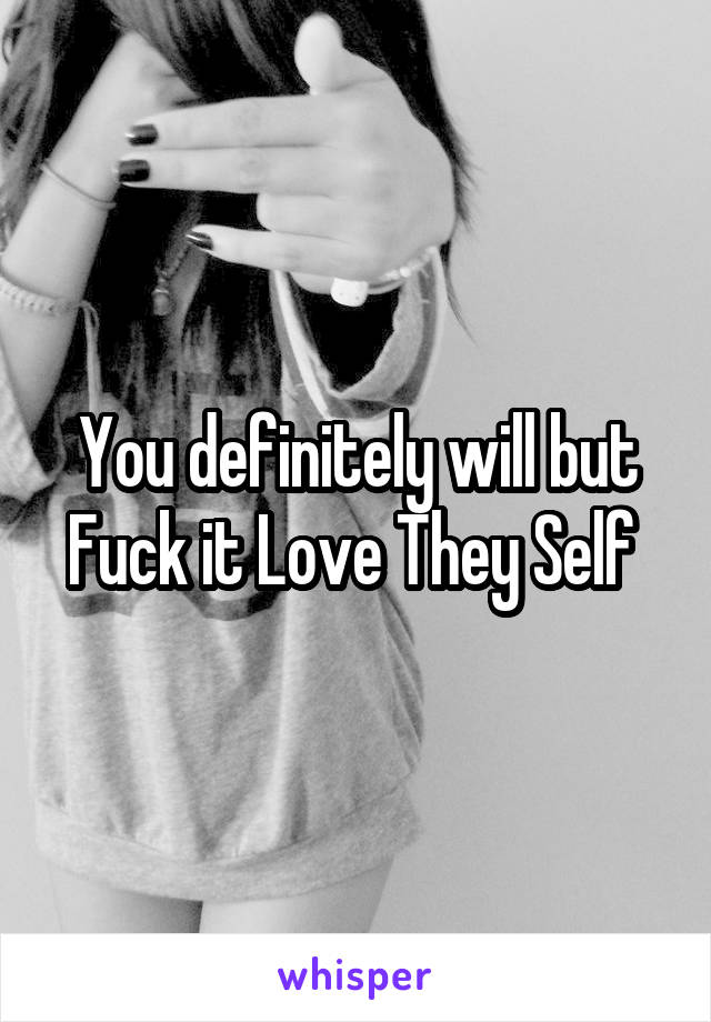 You definitely will but Fuck it Love They Self 