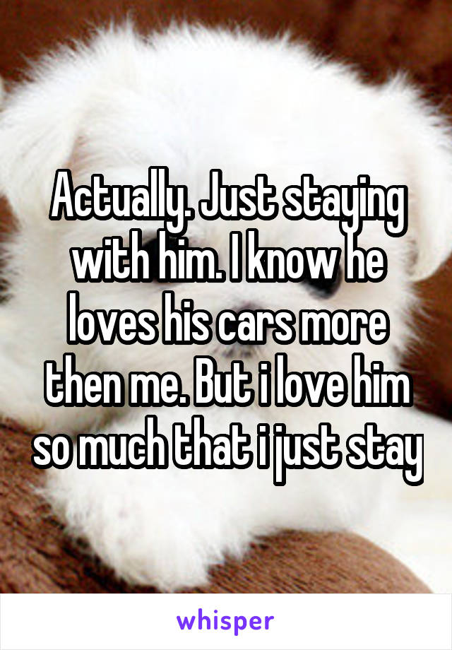 Actually. Just staying with him. I know he loves his cars more then me. But i love him so much that i just stay