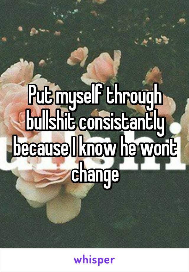 Put myself through bullshit consistantly because I know he wont change