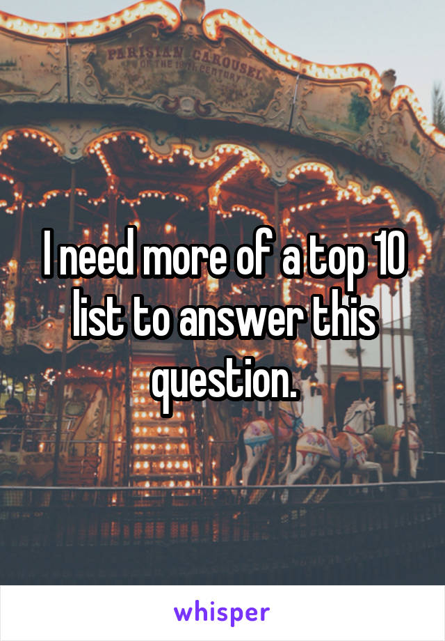 I need more of a top 10 list to answer this question.