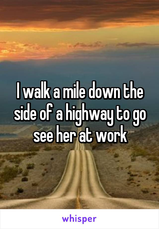 I walk a mile down the side of a highway to go see her at work