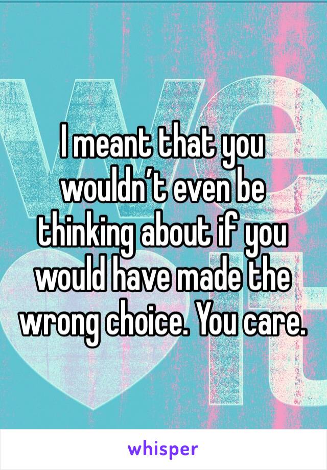 I meant that you wouldn’t even be thinking about if you would have made the wrong choice. You care. 