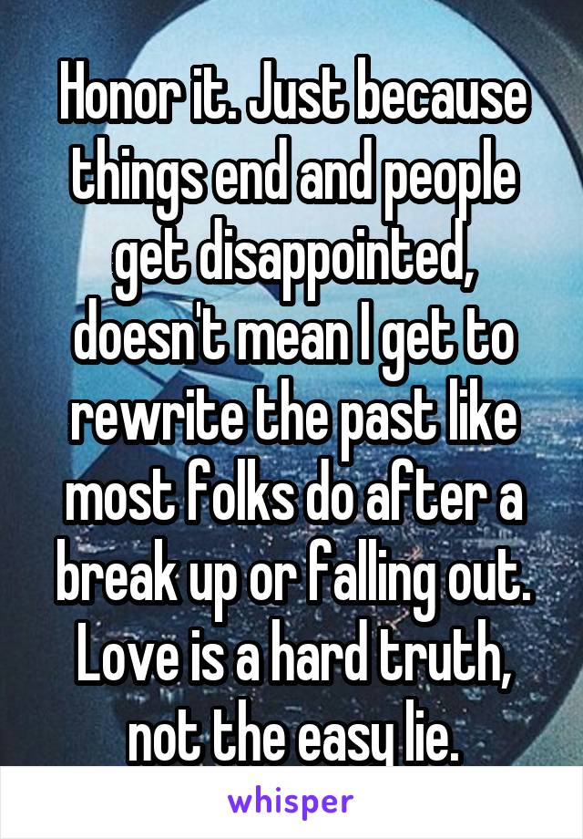 Honor it. Just because things end and people get disappointed, doesn't mean I get to rewrite the past like most folks do after a break up or falling out. Love is a hard truth, not the easy lie.