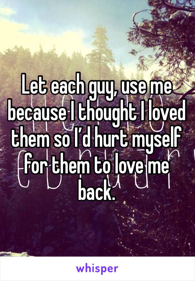 Let each guy, use me because I thought I loved them so I’d hurt myself for them to love me back. 