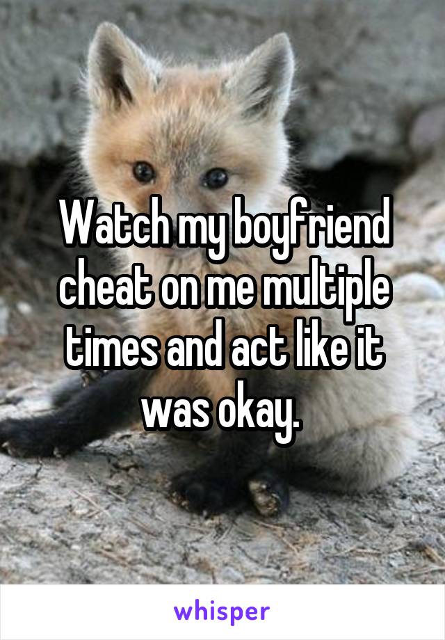 Watch my boyfriend cheat on me multiple times and act like it was okay. 