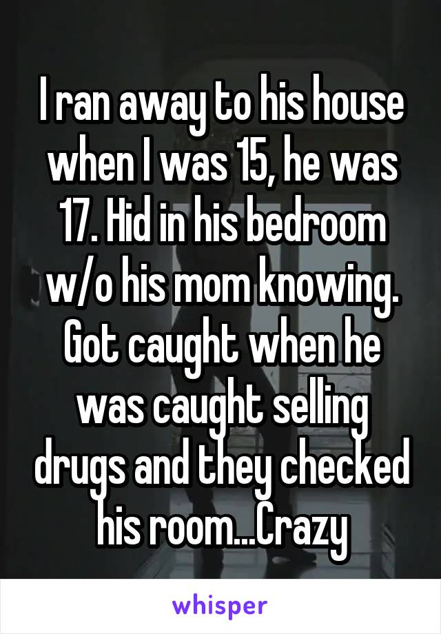 I ran away to his house when I was 15, he was 17. Hid in his bedroom w/o his mom knowing. Got caught when he was caught selling drugs and they checked his room...Crazy