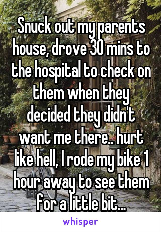 Snuck out my parents house, drove 30 mins to the hospital to check on them when they decided they didn't want me there.. hurt like hell, I rode my bike 1 hour away to see them for a little bit...