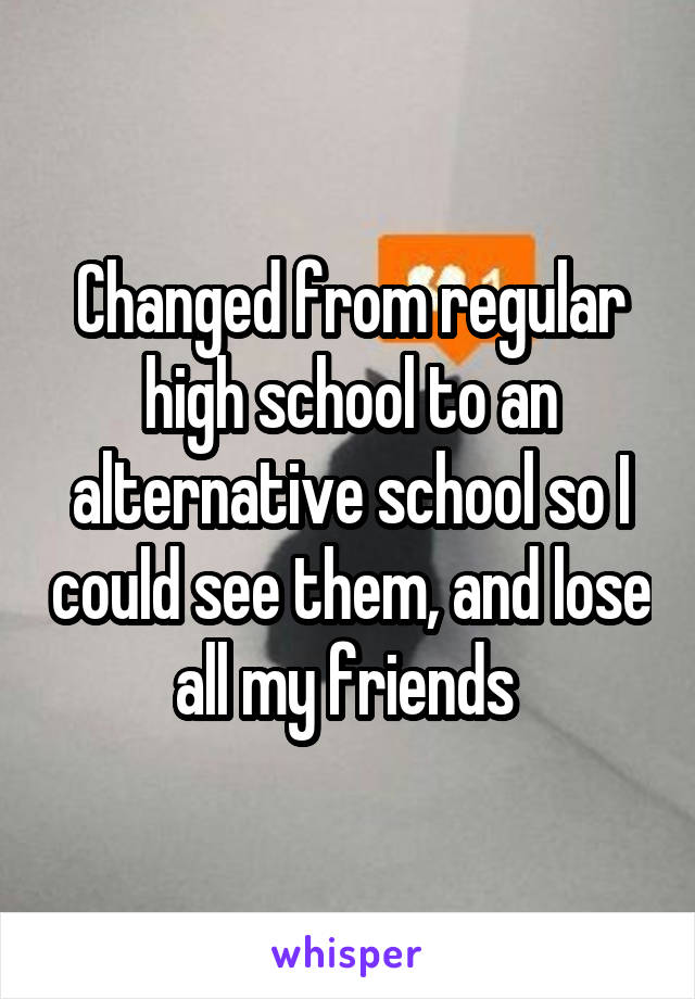 Changed from regular high school to an alternative school so I could see them, and lose all my friends 