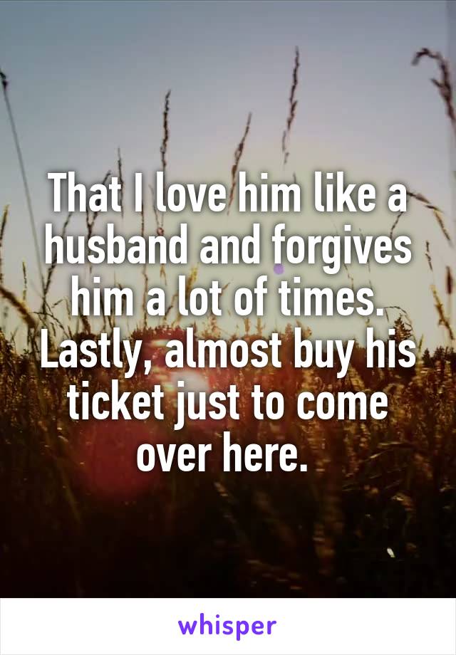 That I love him like a husband and forgives him a lot of times. Lastly, almost buy his ticket just to come over here. 