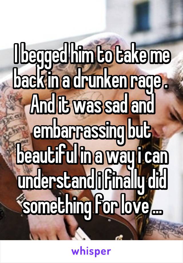 I begged him to take me back in a drunken rage . 
And it was sad and embarrassing but beautiful in a way i can understand i finally did something for love ...