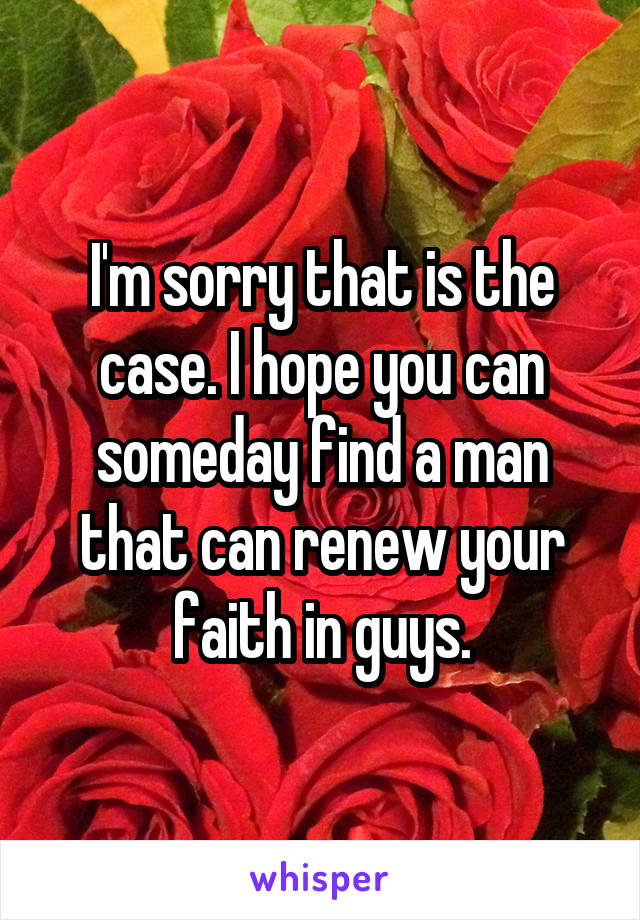 I'm sorry that is the case. I hope you can someday find a man that can renew your faith in guys.