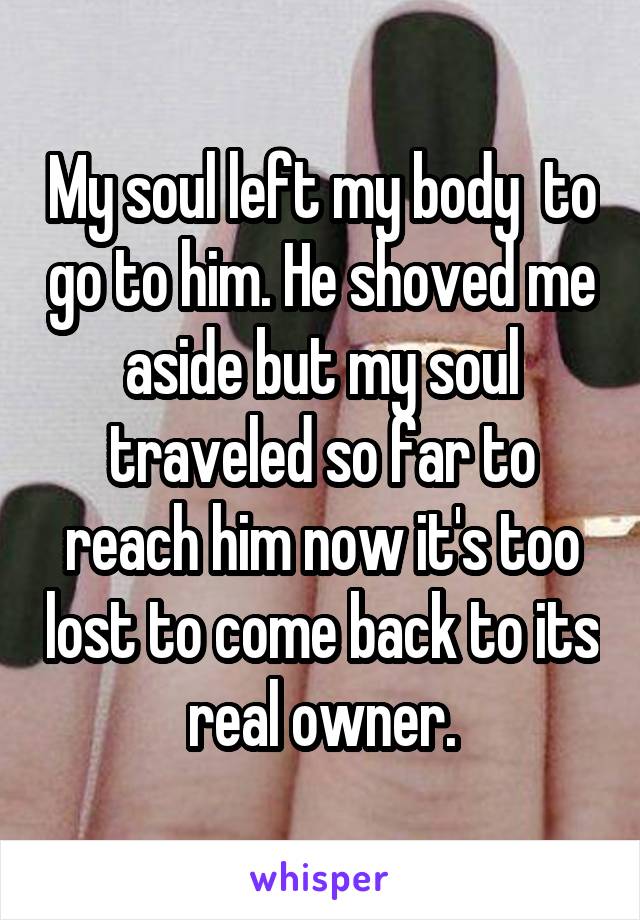 My soul left my body  to go to him. He shoved me aside but my soul traveled so far to reach him now it's too lost to come back to its real owner.