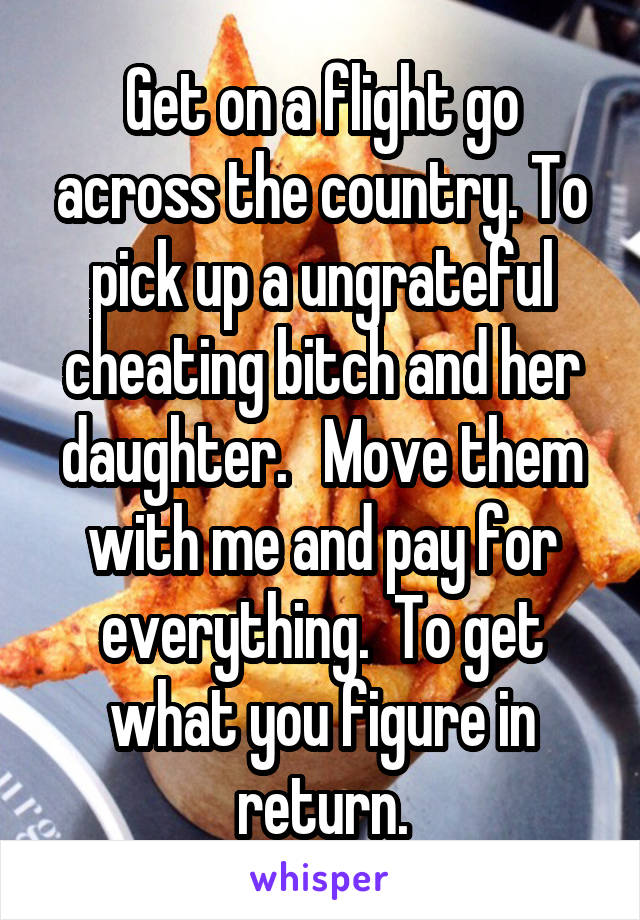 Get on a flight go across the country. To pick up a ungrateful cheating bitch and her daughter.   Move them with me and pay for everything.  To get what you figure in return.