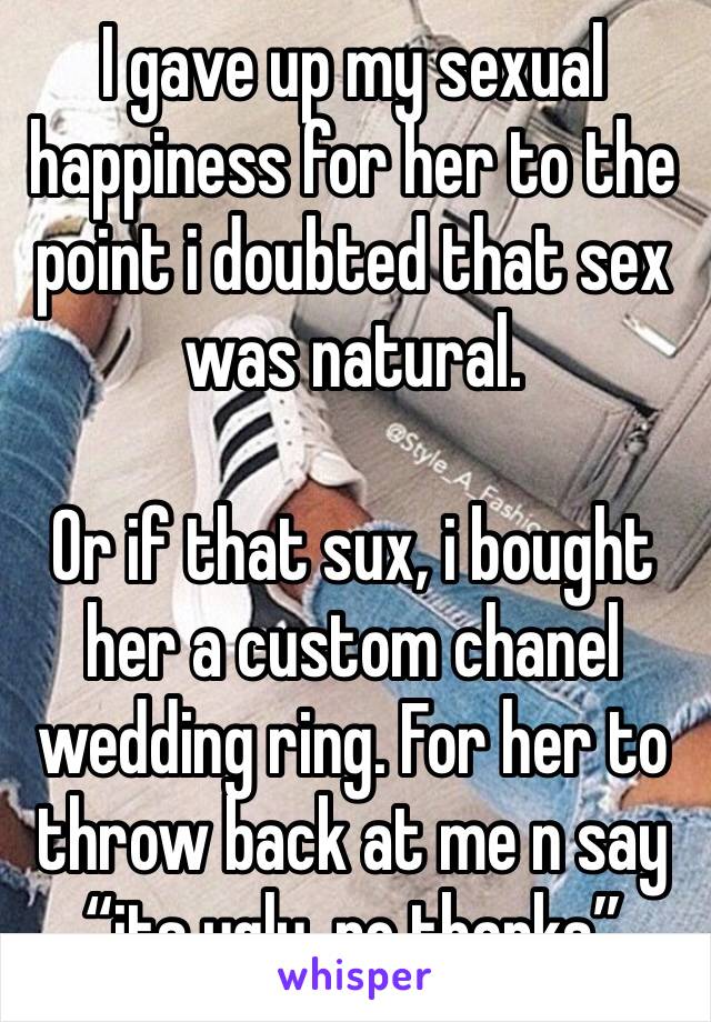 I gave up my sexual happiness for her to the point i doubted that sex was natural. 

Or if that sux, i bought her a custom chanel wedding ring. For her to throw back at me n say “its ugly, no thanks”