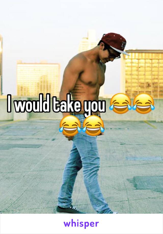 I would take you 😂😂😂😂