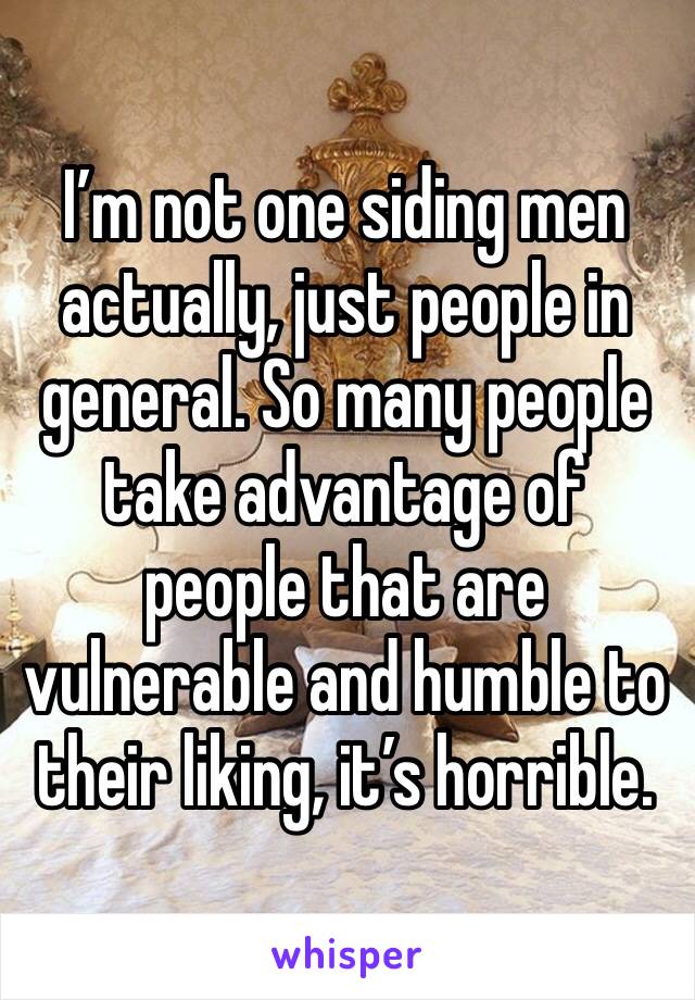 I’m not one siding men actually, just people in general. So many people take advantage of people that are vulnerable and humble to their liking, it’s horrible. 